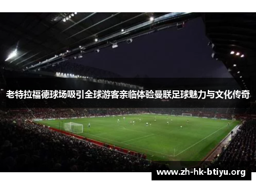 老特拉福德球场吸引全球游客亲临体验曼联足球魅力与文化传奇