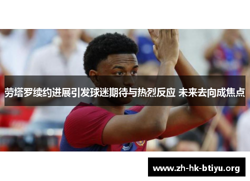 劳塔罗续约进展引发球迷期待与热烈反应 未来去向成焦点