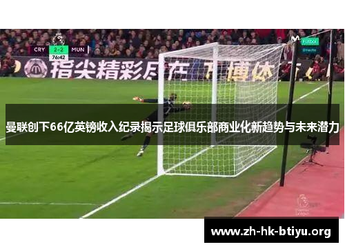 曼联创下66亿英镑收入纪录揭示足球俱乐部商业化新趋势与未来潜力