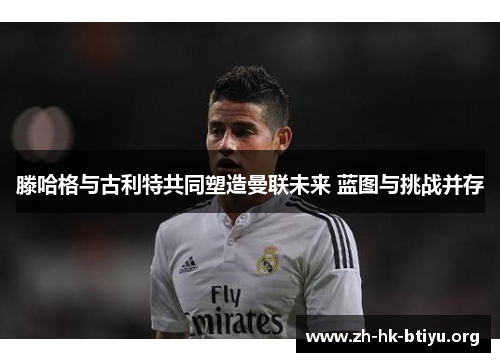 滕哈格与古利特共同塑造曼联未来 蓝图与挑战并存