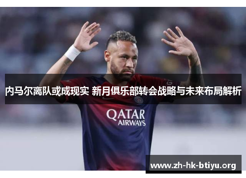 内马尔离队或成现实 新月俱乐部转会战略与未来布局解析