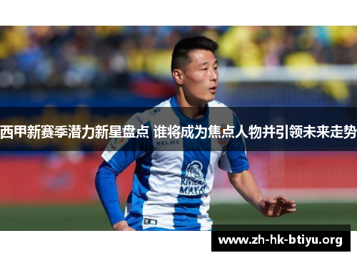 西甲新赛季潜力新星盘点 谁将成为焦点人物并引领未来走势