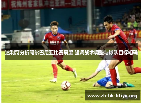 达利奇分析阿尔巴尼亚比赛展望 强调战术调整与球队目标明确