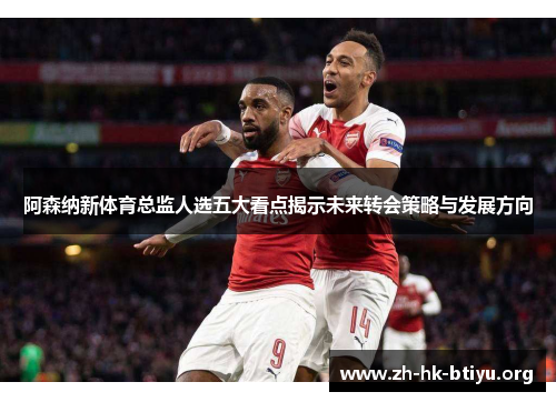 阿森纳新体育总监人选五大看点揭示未来转会策略与发展方向