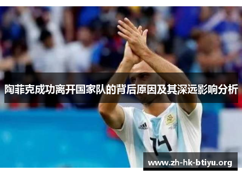 陶菲克成功离开国家队的背后原因及其深远影响分析 陶菲克成功离开国家队的背后原因及其深远影响分析