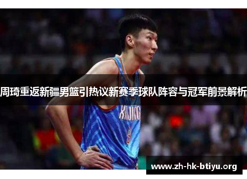 周琦重返新疆男篮引热议新赛季球队阵容与冠军前景解析 周琦重返新疆男篮引热议新赛季球队阵容与冠军前景解析