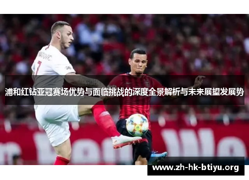 浦和红钻亚冠赛场优势与面临挑战的深度全景解析与未来展望发展势 浦和红钻亚冠赛场优势与面临挑战的深度全景解析与未来展望发展势
