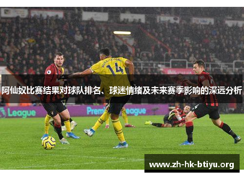 阿仙奴比赛结果对球队排名、球迷情绪及未来赛季影响的深远分析