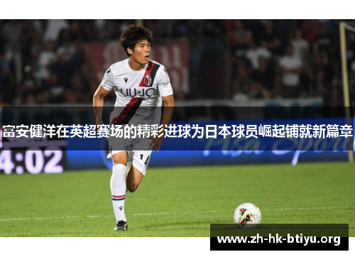 富安健洋在英超赛场的精彩进球为日本球员崛起铺就新篇章