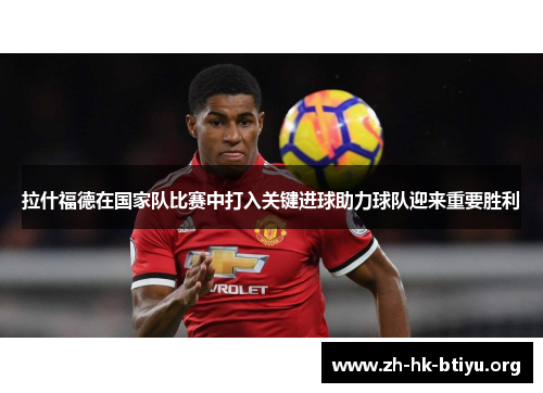 拉什福德在国家队比赛中打入关键进球助力球队迎来重要胜利 拉什福德在国家队比赛中打入关键进球助力球队迎来重要胜利